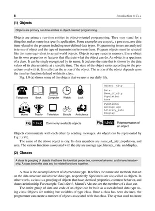 8 Introduction to C++
(1) objects
Objects are primary run-time entities in object oriented programming.
Objects are primary run-time entities in object-oriented programming. They may stand for a
thing that makes sense in a specific application. Some examples are a spot, a person, any data
item related to the program including user-defined data types. Programming issues are analyzed
in terms of object and the type of transmission between them. Program objects must be selected
like the items equivalent to actual world objects. Objects occupy space in memory. Every object
has its own properties or features that illustrate what the object can do. An object is a specimen
of a class. It can be singly recognized by its name. It declares the state that is shown by the data
values of its characteristic at a specific time. The state of the object varies according to the pro-
cedure used with it. It is called as the action of the object. The action of the object depends upon
the member function defined within its class.
Fig. 1.9 (a) shows some of the objects that we use in our daily life.

Telephone

Book

Computer

Watch Lock


Home

Trophy

Television

Bicycle

Ambulance
fig. 1.9 (a) Commonly available objects fig. 1.9 (b) Representation of
an object
Object: City
Data:
Name_of_city
Population
Area
Functions:
Average age
Literacy_rate
Display
Objects communicate with each other by sending messages. An object can be represented by
Fig 1.9 (b).
The name of the above object is city. Its data members are name_of_city, population, and
area. The various functions associated with the city are average age, literacy_ rate, and display.
(2) classes
A class is grouping of objects that have the identical properties, common behavior, and shared relation-
ship. A class binds the data and its related functions together.
A class is the accomplishment of abstract data type. It defines the nature and methods that act
on the data structure and abstract data type, respectively. Specimens are also called as objects. In
other words, a class is a grouping of objects that have identical properties, common behavior, and
shared relationship. For example, Tata’s Swift, Maruti’sAlto etc. are the members of a class car.
The entire group of data and code of an object can be built as a user-defined data type us-
ing class. Objects are nothing but variables of type class. Once a class has been declared, the
programmer can create a number of objects associated with that class. The syntax used to create
 