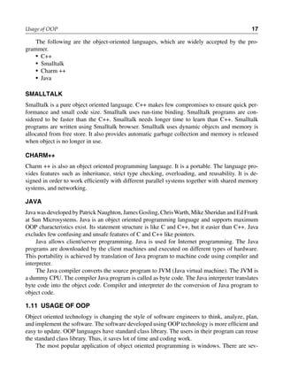 The following are the object-oriented languages, which are widely accepted by the pro-
grammer.
• C++
• Smalltalk
• Charm ++
• Java
smalltalK
Smalltalk is a pure object oriented language. C++ makes few compromises to ensure quick per-
formance and small code size. Smalltalk uses run-time binding. Smalltalk programs are con-
sidered to be faster than the C++. Smalltalk needs longer time to learn than C++. Smalltalk
programs are written using Smalltalk browser. Smalltalk uses dynamic objects and memory is
allocated from free store. It also provides automatic garbage collection and memory is released
when object is no longer in use.
cHarm++
Charm ++ is also an object oriented programming language. It is a portable. The language pro-
vides features such as inheritance, strict type checking, overloading, and reusability. It is de-
signed in order to work efficiently with different parallel systems together with shared memory
systems, and networking.
java
Java was developed by Patrick Naughton, James Gosling, ChrisWarth, Mike Sheridan and Ed Frank
at Sun Microsystems. Java is an object oriented programming language and supports maximum
OOP characteristics exist. Its statement structure is like C and C++, but it easier than C++. Java
excludes few confusing and unsafe features of C and C++ like pointers.
Java allows client/server programming. Java is used for Internet programming. The Java
programs are downloaded by the client machines and executed on different types of hardware.
This portability is achieved by translation of Java program to machine code using compiler and
interpreter.
The Java compiler converts the source program to JVM (Java virtual machine). The JVM is
a dummy CPU. The compiler Java program is called as byte code. The Java interpreter translates
byte code into the object code. Compiler and interpreter do the conversion of Java program to
object code.
1.11 usage of ooP
Object oriented technology is changing the style of software engineers to think, analyze, plan,
and implement the software. The software developed using OOP technology is more efficient and
easy to update. OOP languages have standard class library. The users in their program can reuse
the standard class library. Thus, it saves lot of time and coding work.
The most popular application of object oriented programming is windows. There are sev-
Usage of OOP 17
 
