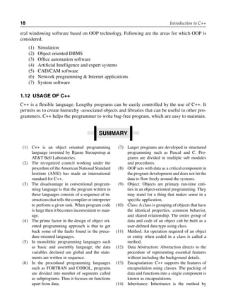 18 Introduction to C++
eral windowing software based on OOP technology. Following are the areas for which OOP is
considered.
(1) Simulation
(2) Object oriented DBMS
(3) Office automation software
(4) Artificial Intelligence and expert systems
(5) CAD/CAM software
(6) Network programming & Internet applications
(7) System software
1.12 usage of c++
C++ is a flexible language. Lengthy programs can be easily controlled by the use of C++. It
permits us to create hierarchy -associated objects and libraries that can be useful to other pro-
grammers. C++ helps the programmer to write bug-free program, which are easy to maintain.
summary
(1) C++ is an object oriented programming
language invented by Bjarne Stroupstrup at
AT&T Bell Laboratories.
(2) The recognized council working under the
procedure of theAmerican National Standard
Institute (ANSI) has made an international
standard for C++.
(3) The disadvantage in conventional program-
ming language is that the program written in
these languages consists of a sequence of in-
structions that tells the compiler or interpreter
to perform a given task. When program code
is large then it becomes inconvenient to man-
age.
(4) The prime factor in the design of object ori-
ented programming approach is that to get
back some of the faults found in the proce-
dure oriented languages.
(5) In monolithic programming languages such
as basic and assembly language, the data
variables declared are global and the state-
ments are written in sequence.
(6) In the procedural programming languages
such as FORTRAN and COBOL, programs
are divided into number of segments called
as subprograms. Thus it focuses on functions
apart from data.
(7) Larger programs are developed in structured
programming such as Pascal and C. Pro-
grams are divided in multiple sub modules
and procedures.
(8) OOP acts with data as a critical component in
the program development and does not let the
data to flow freely around the systems.
(9) Object: Objects are primary run-time enti-
ties in an object-oriented programming. They
may stand for a thing that makes sense in a
specific application.
(10) Class:A class is grouping of objects that have
the identical properties, common behavior,
and shared relationship. The entire group of
data and code of an object cab be built as a
user-defined data type using class.
(11) Method: An operation required of an object
or entity when coded in a class is called a
method.
(12) Data Abstraction: Abstraction directs to the
procedure of representing essential features
without including the background details.
(13) Encapsulation: C++ supports the features of
encapsulation using classes. The packing of
data and functions into a single component is
known as encapsulations.
(14) Inheritance: Inheritance is the method by
 