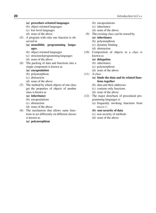 20 Introduction to C++
(a) procedure oriented languages
(b) object oriented languages
(c) low level languages
(d) none of the above
(5) A program with only one function is ob-
served in
(a) monolithic programming langu­
ages.
(b) object oriented languages
(c) structured programming languages
(d) none of the above
(6) The packing of data and functions into a
single component is known as
(a) encapsulation
(b) polymorphism
(c) abstraction
(d) none of the above
(7) The method by which objects of one class
get the properties of objects of another
class is known as
(a) inheritance
(b) encapsulations
(c) abstraction
(d) none of the above
(8) The mechanism that allows same func-
tions to act differently on different classes
is known as
(a) polymorphism
(b) encapsulations
(c) inheritance
(d) none of the above
(9) The existing class can be reused by
(a) inheritance
(b) polymorphism
(c) dynamic binding
(d) abstraction
(10) Composition of objects in a class is
known as
(a) delegation
(b) inheritance
(c) polymorphism
(d) none of the above
(11) A class
(a) binds the data and its related func­
tions together
(b) data and their addresses
(c) contains only functions
(d) none of the above
(12) The major drawback of procedural pro-
gramming languages is
(a) frequently invoking functions from
main()
(b) non security of data
(c) non security of methods
(d) none of the above
 