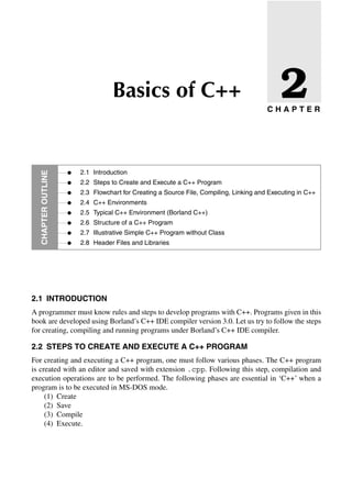 C H A P T E R
CHAPTER
OuTlinE
•
•
•
•
•
•
•
•
Basics of C++
2.1 Introduction
2.2 Steps to Create and Execute a C++ Program
2.3 Flowchart for Creating a Source File, Compiling, Linking and Executing in C++
2.4 C++ Environments
2.5 Typical C++ Environment (Borland C++)
2.6 Structure of a C++ Program
2.7 Illustrative Simple C++ Program without Class
2.8 Header Files and Libraries
2
2.1 inTRODuCTiOn
A programmer must know rules and steps to develop programs with C++. Programs given in this
book are developed using Borland’s C++ IDE compiler version 3.0. Let us try to follow the steps
for creating, compiling and running programs under Borland’s C++ IDE compiler.
2.2 STEPS TO CREATE AnD EXECuTE A C++ PROGRAM
For creating and executing a C++ program, one must follow various phases. The C++ program
is created with an editor and saved with extension .cpp. Following this step, compilation and
execution operations are to be performed. The following phases are essential in ‘C++’ when a
program is to be executed in MS-DOS mode.
(1) Create
(2) Save
(3) Compile
(4) Execute.
 