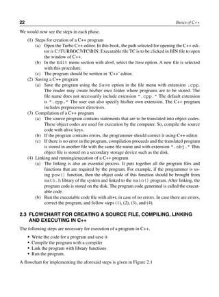 22 Basics of C++
We would now see the steps in each phase.
(1) Steps for creation of a C++ program
(a) Open the Turbo C++ editor. In this book, the path selected for opening the C++ edi-
tor is C:TURBOC3TCBIN. Executable file TC is to be clicked in BIN file to open
the window of C++.
(b) In the Edit menu section with alt+f, select the New option. A new file is selected
with this procedure.
(c) The program should be written in ‘C++’ editor.
(2) Saving a C++ program
(a) Save the program using the Save option in the file menu with extension .cpp.
The reader may create his/her own folder where programs are to be stored. The
file name does not necessarily include extension “.cpp.” The default extension
is “.cpp.” The user can also specify his/her own extension. The C++ program
includes preprocessor directives.
(3) Compilation of a C++ program
(a) The source program contains statements that are to be translated into object codes.
These object codes are used for execution by the computer. So, compile the source
code with alt+c keys.
(b) If the program contains errors, the programmer should correct it using C++ editor.
(c) If there is no error in the program, compilation proceeds and the translated program
is stored in another file with the same file name and with extension “.obj.” This
object file is stored on a secondary storage device such as the disk.
(4) Linking and running/execution of a C++ program
(a) The linking is also an essential process. It puts together all the program files and
functions that are required by the program. For example, if the programmer is us-
ing pow() function, then the object code of this function should be brought from
math.h library of the system and linked to the main() program. After linking, the
program code is stored on the disk. The program code generated is called the execut-
able code.
(b) Run the executable code file with alt+r, in case of no errors. In case there are errors,
correct the program, and follow steps (1), (2), (3), and (4).
2.3 FlOWCHART FOR CREATinG A SOuRCE FilE, COMPilinG, linKinG
AnD EXECuTinG in C++
The following steps are necessary for execution of a program in C++.
• Write the code for a program and save it
• Compile the program with a compiler
• Link the program with library functions
• Run the program.
A flowchart for implementing the aforesaid steps is given in Figure 2.1
 