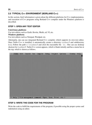 24 Basics of C++
2.5 TYPiCAl C++ EnViROnMEnT (BORlAnD C++)
In this section, brief information is given about the different platforms for C++ implementation,
and execution of C++ programs using Borland C++ compiler under the Windows platform is
described.
STEP 1: OPEn AnY TEXT EDiTOR
Unix/Linux platform:
Use text editors such as Gedit, Kwrite, Medit, ed, VI, etc.
Windows platform:
Use text editors such as Notepad, Wordpad, etc.
Alternately, one can use integrated Borland C++ compiler, which supports its own text editor.
Once Turbo C++ is installed, it automatically creates a directory turboc3 and subdirectory
bin. Follow the path c:turboc3 and click the executable file tc. One can use desktop
shortcut for turboc3. Turbo C++ screen appears, which is blank initially and has a menu bar at
the top, which is shown as follows.
STEP 2: WRiTE THE CODE FOR THE PROGRAM
Write the code to fulfill the requirements of the program, if possible using the proper syntax and
indentation using an editor.
 