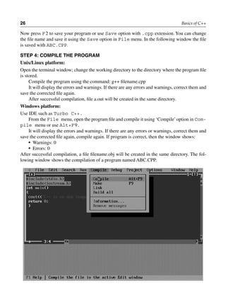 26 Basics of C++
Now press F2 to save your program or use Save option with .cpp extension. You can change
the file name and save it using the Save option in File menu. In the following window the file
is saved with ABC.CPP.
STEP 4: COMPilE THE PROGRAM
Unix/Linux platform:
Open the terminal window; change the working directory to the directory where the program file
is stored.
Compile the program using the command: g++ filename.cpp
It will display the errors and warnings. If there are any errors and warnings, correct them and
save the corrected file again.
After successful compilation, file a.out will be created in the same directory.
Windows platform:
Use IDE such as Turbo C++.
From the File menu, open the program file and compile it using ‘Compile’option in Com-
pile menu or use Alt+F9.
It will display the errors and warnings. If there are any errors or warnings, correct them and
save the corrected file again, compile again. If program is correct, then the window shows:
• Warnings: 0
• Errors: 0
After successful compilation, a file filename.obj will be created in the same directory. The fol-
lowing window shows the compilation of a program named ABC.CPP.
 