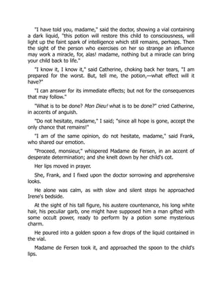 "I have told you, madame," said the doctor, showing a vial containing
a dark liquid, "this potion will restore this child to consciousness, will
light up the faint spark of intelligence which still remains, perhaps. Then
the sight of the person who exercises on her so strange an influence
may work a miracle, for, alas! madame, nothing but a miracle can bring
your child back to life."
"I know it, I know it," said Catherine, choking back her tears, "I am
prepared for the worst. But, tell me, the potion,—what effect will it
have?"
"I can answer for its immediate effects; but not for the consequences
that may follow."
"What is to be done? Mon Dieu! what is to be done?" cried Catherine,
in accents of anguish.
"Do not hesitate, madame," I said; "since all hope is gone, accept the
only chance that remains!"
"I am of the same opinion, do not hesitate, madame," said Frank,
who shared our emotion.
"Proceed, monsieur," whispered Madame de Fersen, in an accent of
desperate determination; and she knelt down by her child's cot.
Her lips moved in prayer.
She, Frank, and I fixed upon the doctor sorrowing and apprehensive
looks.
He alone was calm, as with slow and silent steps he approached
Irene's bedside.
At the sight of his tall figure, his austere countenance, his long white
hair, his peculiar garb, one might have supposed him a man gifted with
some occult power, ready to perform by a potion some mysterious
charm.
He poured into a golden spoon a few drops of the liquid contained in
the vial.
Madame de Fersen took it, and approached the spoon to the child's
lips.
 