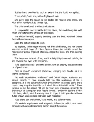 But her hand trembled to such an extent that the liquid was spilled.
"I am afraid," said she, with a frightened look.
She gave back the spoon to the doctor. He filled it once more, and
with a firm hand put it to Irene's lips.
The child swallowed it without reluctance.
It is impossible to express the intense alarm, the mortal anguish, with
which we watched the effects of the potion.
The doctor himself, eagerly bending over the bed, watched Irene's
face with anxious eyes.
Soon the potion began to work.
By degrees, Irene began moving her arms and hands, and her cheeks
assumed a faint tinge of colour. Several times she quickly turned her
head on her pillow, moaned piteously, closed her eyes, and then opened
them.
The lamp was in front of her, and the bright light seemed painful, for
she covered her eyes with her hands.
"She sees! she sees!" cried the doctor, with an alacrity that seemed to
us of good omen.
"She is saved!" exclaimed Catherine, clasping her hands, as if in
thanks to Heaven.
"No rash expectation, madame!" said Doctor Ralph, austerely and
almost harshly. "I have already told you this semblance of life is
deceptive. It is like galvanism which gives motion to a dead body, and a
breath may snap the invisible cord which binds this child to life." Then,
turning to me, he added: "It will be your turn, monsieur, presently to
endeavour to strengthen that feeble thread. I solemnly declare, if that
child lives, which, alas! I scarcely dare to hope, it is to you she will owe
it, for known science does not work such miracles."
"God alone can work them," said Frank, in a solemn voice.
"Or certain mysterious and magnetic influences which one must
concede without understanding them," added the doctor.
 