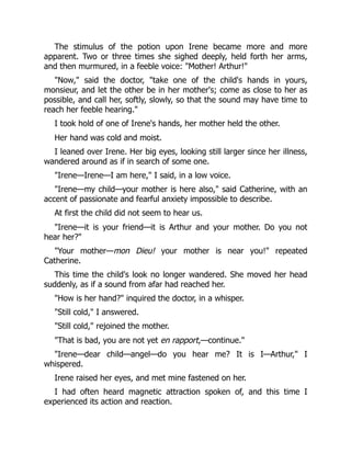 The stimulus of the potion upon Irene became more and more
apparent. Two or three times she sighed deeply, held forth her arms,
and then murmured, in a feeble voice: "Mother! Arthur!"
"Now," said the doctor, "take one of the child's hands in yours,
monsieur, and let the other be in her mother's; come as close to her as
possible, and call her, softly, slowly, so that the sound may have time to
reach her feeble hearing."
I took hold of one of Irene's hands, her mother held the other.
Her hand was cold and moist.
I leaned over Irene. Her big eyes, looking still larger since her illness,
wandered around as if in search of some one.
"Irene—Irene—I am here," I said, in a low voice.
"Irene—my child—your mother is here also," said Catherine, with an
accent of passionate and fearful anxiety impossible to describe.
At first the child did not seem to hear us.
"Irene—it is your friend—it is Arthur and your mother. Do you not
hear her?"
"Your mother—mon Dieu! your mother is near you!" repeated
Catherine.
This time the child's look no longer wandered. She moved her head
suddenly, as if a sound from afar had reached her.
"How is her hand?" inquired the doctor, in a whisper.
"Still cold," I answered.
"Still cold," rejoined the mother.
"That is bad, you are not yet en rapport,—continue."
"Irene—dear child—angel—do you hear me? It is I—Arthur," I
whispered.
Irene raised her eyes, and met mine fastened on her.
I had often heard magnetic attraction spoken of, and this time I
experienced its action and reaction.
 