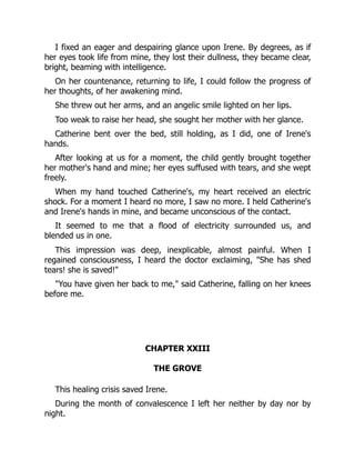I fixed an eager and despairing glance upon Irene. By degrees, as if
her eyes took life from mine, they lost their dullness, they became clear,
bright, beaming with intelligence.
On her countenance, returning to life, I could follow the progress of
her thoughts, of her awakening mind.
She threw out her arms, and an angelic smile lighted on her lips.
Too weak to raise her head, she sought her mother with her glance.
Catherine bent over the bed, still holding, as I did, one of Irene's
hands.
After looking at us for a moment, the child gently brought together
her mother's hand and mine; her eyes suffused with tears, and she wept
freely.
When my hand touched Catherine's, my heart received an electric
shock. For a moment I heard no more, I saw no more. I held Catherine's
and Irene's hands in mine, and became unconscious of the contact.
It seemed to me that a flood of electricity surrounded us, and
blended us in one.
This impression was deep, inexplicable, almost painful. When I
regained consciousness, I heard the doctor exclaiming, "She has shed
tears! she is saved!"
"You have given her back to me," said Catherine, falling on her knees
before me.
CHAPTER XXIII
THE GROVE
This healing crisis saved Irene.
During the month of convalescence I left her neither by day nor by
night.
 
