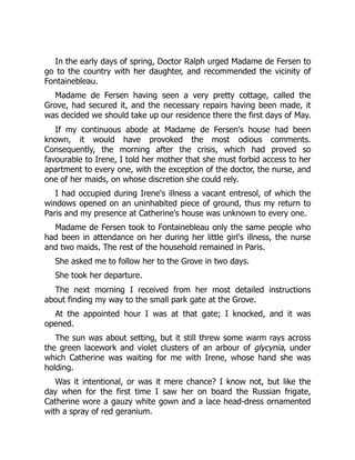In the early days of spring, Doctor Ralph urged Madame de Fersen to
go to the country with her daughter, and recommended the vicinity of
Fontainebleau.
Madame de Fersen having seen a very pretty cottage, called the
Grove, had secured it, and the necessary repairs having been made, it
was decided we should take up our residence there the first days of May.
If my continuous abode at Madame de Fersen's house had been
known, it would have provoked the most odious comments.
Consequently, the morning after the crisis, which had proved so
favourable to Irene, I told her mother that she must forbid access to her
apartment to every one, with the exception of the doctor, the nurse, and
one of her maids, on whose discretion she could rely.
I had occupied during Irene's illness a vacant entresol, of which the
windows opened on an uninhabited piece of ground, thus my return to
Paris and my presence at Catherine's house was unknown to every one.
Madame de Fersen took to Fontainebleau only the same people who
had been in attendance on her during her little girl's illness, the nurse
and two maids. The rest of the household remained in Paris.
She asked me to follow her to the Grove in two days.
She took her departure.
The next morning I received from her most detailed instructions
about finding my way to the small park gate at the Grove.
At the appointed hour I was at that gate; I knocked, and it was
opened.
The sun was about setting, but it still threw some warm rays across
the green lacework and violet clusters of an arbour of glycynia, under
which Catherine was waiting for me with Irene, whose hand she was
holding.
Was it intentional, or was it mere chance? I know not, but like the
day when for the first time I saw her on board the Russian frigate,
Catherine wore a gauzy white gown and a lace head-dress ornamented
with a spray of red geranium.
 