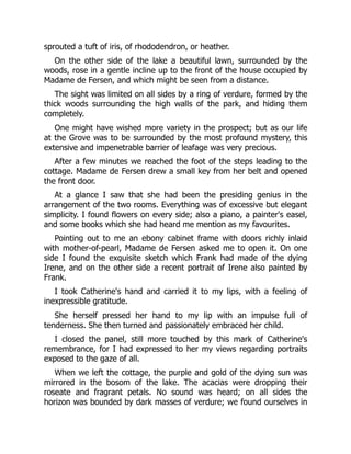 sprouted a tuft of iris, of rhododendron, or heather.
On the other side of the lake a beautiful lawn, surrounded by the
woods, rose in a gentle incline up to the front of the house occupied by
Madame de Fersen, and which might be seen from a distance.
The sight was limited on all sides by a ring of verdure, formed by the
thick woods surrounding the high walls of the park, and hiding them
completely.
One might have wished more variety in the prospect; but as our life
at the Grove was to be surrounded by the most profound mystery, this
extensive and impenetrable barrier of leafage was very precious.
After a few minutes we reached the foot of the steps leading to the
cottage. Madame de Fersen drew a small key from her belt and opened
the front door.
At a glance I saw that she had been the presiding genius in the
arrangement of the two rooms. Everything was of excessive but elegant
simplicity. I found flowers on every side; also a piano, a painter's easel,
and some books which she had heard me mention as my favourites.
Pointing out to me an ebony cabinet frame with doors richly inlaid
with mother-of-pearl, Madame de Fersen asked me to open it. On one
side I found the exquisite sketch which Frank had made of the dying
Irene, and on the other side a recent portrait of Irene also painted by
Frank.
I took Catherine's hand and carried it to my lips, with a feeling of
inexpressible gratitude.
She herself pressed her hand to my lip with an impulse full of
tenderness. She then turned and passionately embraced her child.
I closed the panel, still more touched by this mark of Catherine's
remembrance, for I had expressed to her my views regarding portraits
exposed to the gaze of all.
When we left the cottage, the purple and gold of the dying sun was
mirrored in the bosom of the lake. The acacias were dropping their
roseate and fragrant petals. No sound was heard; on all sides the
horizon was bounded by dark masses of verdure; we found ourselves in
 