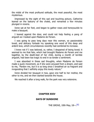 the midst of the most profound solitude, the most peaceful, the most
mysterious.
Impressed by the sight of this sad and touching picture, Catherine
leaned on the balcony of the chalet, and remained a few minutes
plunged in reverie.
Irene sat at her feet, and began to gather roses and honeysuckle to
make a bouquet.
I leaned against the door, and could not help feeling a pang of
anguish as I looked upon Madame de Fersen.
I was going to pass long days near this woman, so passionately
loved, and delicacy forbade my speaking one word of this deep and
ardent love, which circumstances recently had combined to increase.
I knew not if I was beloved, or, rather, I despaired of being loved; it
seemed to me that fate, which had brought Madame de Fersen and me
together, by the death-bed of her child, during a month of terrible
anguish, had been too tragic to end in so tender a sentiment.
I was absorbed in these sad thoughts, when Madame de Fersen
made a quick movement, as if she were aroused from a dream, and said
to me, "Pardon me, but it is so long since I breathed air so fragrant and
invigorating that I selfishly enjoy this lovely nature."
Irene divided her bouquet in two, gave one half to her mother, the
other to me, and we then started towards the house.
We reached it after a long walk, for the park was very extensive.
CHAPTER XXIV
DAYS OF SUNSHINE
THE GROVE, 10th May, 18—.[6]
 