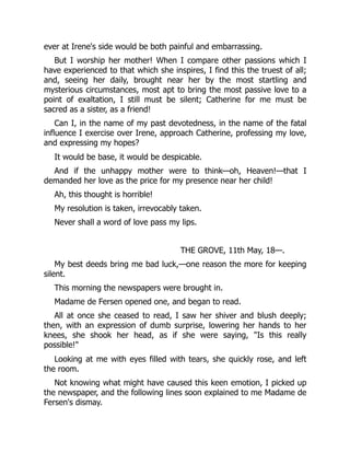 ever at Irene's side would be both painful and embarrassing.
But I worship her mother! When I compare other passions which I
have experienced to that which she inspires, I find this the truest of all;
and, seeing her daily, brought near her by the most startling and
mysterious circumstances, most apt to bring the most passive love to a
point of exaltation, I still must be silent; Catherine for me must be
sacred as a sister, as a friend!
Can I, in the name of my past devotedness, in the name of the fatal
influence I exercise over Irene, approach Catherine, professing my love,
and expressing my hopes?
It would be base, it would be despicable.
And if the unhappy mother were to think—oh, Heaven!—that I
demanded her love as the price for my presence near her child!
Ah, this thought is horrible!
My resolution is taken, irrevocably taken.
Never shall a word of love pass my lips.
THE GROVE, 11th May, 18—.
My best deeds bring me bad luck,—one reason the more for keeping
silent.
This morning the newspapers were brought in.
Madame de Fersen opened one, and began to read.
All at once she ceased to read, I saw her shiver and blush deeply;
then, with an expression of dumb surprise, lowering her hands to her
knees, she shook her head, as if she were saying, "Is this really
possible!"
Looking at me with eyes filled with tears, she quickly rose, and left
the room.
Not knowing what might have caused this keen emotion, I picked up
the newspaper, and the following lines soon explained to me Madame de
Fersen's dismay.
 