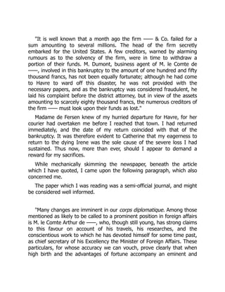 "It is well known that a month ago the firm —— & Co. failed for a
sum amounting to several millions. The head of the firm secretly
embarked for the United States. A few creditors, warned by alarming
rumours as to the solvency of the firm, were in time to withdraw a
portion of their funds. M. Dumont, business agent of M. le Comte de
——, involved in this bankruptcy to the amount of one hundred and fifty
thousand francs, has not been equally fortunate; although he had come
to Havre to ward off this disaster, he was not provided with the
necessary papers, and as the bankruptcy was considered fraudulent, he
laid his complaint before the district attorney, but in view of the assets
amounting to scarcely eighty thousand francs, the numerous creditors of
the firm —— must look upon their funds as lost."
Madame de Fersen knew of my hurried departure for Havre, for her
courier had overtaken me before I reached that town. I had returned
immediately, and the date of my return coincided with that of the
bankruptcy. It was therefore evident to Catherine that my eagerness to
return to the dying Irene was the sole cause of the severe loss I had
sustained. Thus now, more than ever, should I appear to demand a
reward for my sacrifices.
While mechanically skimming the newspaper, beneath the article
which I have quoted, I came upon the following paragraph, which also
concerned me.
The paper which I was reading was a semi-official journal, and might
be considered well informed.
"Many changes are imminent in our corps diplomatique. Among those
mentioned as likely to be called to a prominent position in foreign affairs
is M. le Comte Arthur de ——, who, though still young, has strong claims
to this favour on account of his travels, his researches, and the
conscientious work to which he has devoted himself for some time past,
as chief secretary of his Excellency the Minister of Foreign Affairs. These
particulars, for whose accuracy we can vouch, prove clearly that when
high birth and the advantages of fortune accompany an eminent and
 