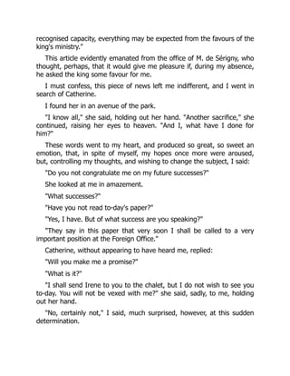 recognised capacity, everything may be expected from the favours of the
king's ministry."
This article evidently emanated from the office of M. de Sérigny, who
thought, perhaps, that it would give me pleasure if, during my absence,
he asked the king some favour for me.
I must confess, this piece of news left me indifferent, and I went in
search of Catherine.
I found her in an avenue of the park.
"I know all," she said, holding out her hand. "Another sacrifice," she
continued, raising her eyes to heaven. "And I, what have I done for
him?"
These words went to my heart, and produced so great, so sweet an
emotion, that, in spite of myself, my hopes once more were aroused,
but, controlling my thoughts, and wishing to change the subject, I said:
"Do you not congratulate me on my future successes?"
She looked at me in amazement.
"What successes?"
"Have you not read to-day's paper?"
"Yes, I have. But of what success are you speaking?"
"They say in this paper that very soon I shall be called to a very
important position at the Foreign Office."
Catherine, without appearing to have heard me, replied:
"Will you make me a promise?"
"What is it?"
"I shall send Irene to you to the chalet, but I do not wish to see you
to-day. You will not be vexed with me?" she said, sadly, to me, holding
out her hand.
"No, certainly not," I said, much surprised, however, at this sudden
determination.
 