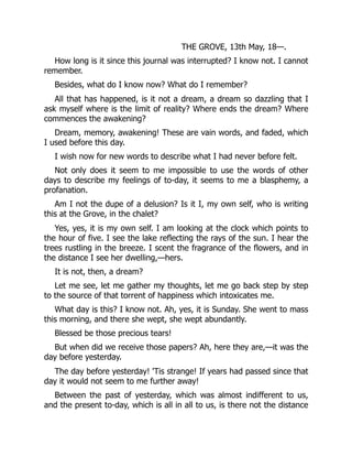 THE GROVE, 13th May, 18—.
How long is it since this journal was interrupted? I know not. I cannot
remember.
Besides, what do I know now? What do I remember?
All that has happened, is it not a dream, a dream so dazzling that I
ask myself where is the limit of reality? Where ends the dream? Where
commences the awakening?
Dream, memory, awakening! These are vain words, and faded, which
I used before this day.
I wish now for new words to describe what I had never before felt.
Not only does it seem to me impossible to use the words of other
days to describe my feelings of to-day, it seems to me a blasphemy, a
profanation.
Am I not the dupe of a delusion? Is it I, my own self, who is writing
this at the Grove, in the chalet?
Yes, yes, it is my own self. I am looking at the clock which points to
the hour of five. I see the lake reflecting the rays of the sun. I hear the
trees rustling in the breeze. I scent the fragrance of the flowers, and in
the distance I see her dwelling,—hers.
It is not, then, a dream?
Let me see, let me gather my thoughts, let me go back step by step
to the source of that torrent of happiness which intoxicates me.
What day is this? I know not. Ah, yes, it is Sunday. She went to mass
this morning, and there she wept, she wept abundantly.
Blessed be those precious tears!
But when did we receive those papers? Ah, here they are,—it was the
day before yesterday.
The day before yesterday! 'Tis strange! If years had passed since that
day it would not seem to me further away!
Between the past of yesterday, which was almost indifferent to us,
and the present to-day, which is all in all to us, is there not the distance
 