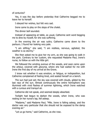 of centuries?
Yes, it was the day before yesterday that Catherine begged me to
leave her to herself.
I obeyed her wishes, but felt very sad.
Irene came to play on the steps of the chalet.
The dinner bell sounded.
Instead of appearing at table, as usual, Catherine sent word begging
me to dine by myself, for she was suffering.
In the evening the air was sultry. Catherine came down to the
parlours. I found her looking very pale.
"I am stifling," she said, "I am restless, nervous, agitated, the
weather is so stormy."
She then asked me to give her my arm, as she was going to walk in
the park. Contrary to her custom, she requested Madame Paul, Irene's
nurse, to follow us with the little girl.
We followed the winding avenue of the woods, and soon came upon
the arbour, covered with glycynia, where she had waited for me with
Irene the first day of my arrival at the Grove.
I know not whether it was emotion, or fatigue, or indisposition, but
Catherine complained of feeling tired, and seated herself on a bench.
The sun had just set; the sky was covered with clouds, gilded by the
last rays of the sun. Almost continuously the entire hemisphere was
illumined with vivid flashes of summer lightning, which Irene watched
with a curious and tranquil air.
Catherine did not speak, and seemed deeply absorbed.
Twilight had begun to darken the woods, when Irene, who was
resting on her nurse's lap, fell asleep.
"Madame," said Madame Paul, "Mlle. Irene is falling asleep, and the
doctor was very particular that she should not be exposed to the damp
evening air."
"Let us go home," said Catherine, as she rose.
 
