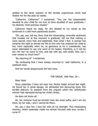 yielded to the tardy reaction of the terrible experiences which had
shaken her for the past six weeks.
"Catherine, Catherine!" I exclaimed. "You are too passionately
devoted to your child for me ever to have doubted of your gratitude,—
my dearest, most precious reward."
Catherine heard my reply, for she alluded to my words as she
continued in a still more passionate accent:
"Oh, yes, yes; tell me, then, that the intoxicating, invincible sentiment
that invades me at this moment is gratitude; tell me that nothing is
more sacred, more holy and legitimate, than what I feel. A woman has
certainly the right to devote her life to him who has restored her child to
her, more especially when he, as generous as he is considerate, has
never attempted to say one word of his hopes; therefore, is it not for
her—for her—to come to him, and ask with joy, with pride, How can I
ever reward so much love?"
"By returning it!" I exclaimed.
"By confessing that I have always returned it," said Catherine, in a
subdued voice.
And her hands languorously fell into mine.
THE GROVE, 16th May, 18—.
Woe! Woe!
Since yesterday I have not seen her. Doctor Ralph arrived last night.
He found her in great danger. He attributed this devouring fever, this
terrible delirium, to reaction from the anguish which the unfortunate
woman had repressed during her child's illness.
He does not know all.
Ah, her remorse must be terrible! How she must suffer, and I am not
there, by her side,—and I cannot be there.
Ah, yes, I love her, I love her with all my strength. This intoxicating
memory, which yesterday made me almost frenzied with love, to-day I
curse it!
 