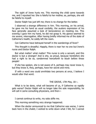 The sight of Irene hurts me. This morning the child came towards
me, and I repulsed her. She is fateful to her mother, as, perhaps, she will
be fateful to myself.
Doctor Ralph has just left me; there is no change for the better.
I observed a strange difference in him. This morning, on his arrival,
he gave me his hand as usual cordially; the austere expression of his
face generally assumed a look of benevolence on meeting me. This
evening I gave him my hand, he did not grasp it. His glance seemed to
me severe, interrogative. After having briefly informed me of the state of
Catherine's health, he coldly left the room.
Can Catherine have betrayed herself in the wanderings of fever?
This thought is dreadful. Happily, there is near her no one but Irene's
nurse and Doctor Ralph.
But what matter! what matter! This nurse is only a servant, and this
doctor is but a stranger! And is she, so proud, because heretofore she
had a right to be so, condemned henceforth to blush before these
people!
If she has spoken, she is not aware of it, perhaps may never know it,
but they know it, they, perhaps, have her secret and mine.
If with a word one could annihilate two persons at once, I believe I
would utter that word.
THE GROVE, 17th May, 18—.
What is to be done, what will become of us, if Catherine so rapidly
gets worse? Doctor Ralph will no longer take the sole responsibility, he
will call in some consulting physicians, and then—
I cannot continue to write, my sobs stifle me.
This morning something very strange happened.
When the doctor announced to me that Catherine was worse, I came
back here in the chalet; I wished to write down what I felt, for I cannot
 