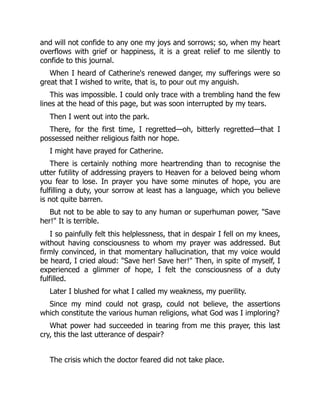 and will not confide to any one my joys and sorrows; so, when my heart
overflows with grief or happiness, it is a great relief to me silently to
confide to this journal.
When I heard of Catherine's renewed danger, my sufferings were so
great that I wished to write, that is, to pour out my anguish.
This was impossible. I could only trace with a trembling hand the few
lines at the head of this page, but was soon interrupted by my tears.
Then I went out into the park.
There, for the first time, I regretted—oh, bitterly regretted—that I
possessed neither religious faith nor hope.
I might have prayed for Catherine.
There is certainly nothing more heartrending than to recognise the
utter futility of addressing prayers to Heaven for a beloved being whom
you fear to lose. In prayer you have some minutes of hope, you are
fulfilling a duty, your sorrow at least has a language, which you believe
is not quite barren.
But not to be able to say to any human or superhuman power, "Save
her!" It is terrible.
I so painfully felt this helplessness, that in despair I fell on my knees,
without having consciousness to whom my prayer was addressed. But
firmly convinced, in that momentary hallucination, that my voice would
be heard, I cried aloud: "Save her! Save her!" Then, in spite of myself, I
experienced a glimmer of hope, I felt the consciousness of a duty
fulfilled.
Later I blushed for what I called my weakness, my puerility.
Since my mind could not grasp, could not believe, the assertions
which constitute the various human religions, what God was I imploring?
What power had succeeded in tearing from me this prayer, this last
cry, this the last utterance of despair?
The crisis which the doctor feared did not take place.
 