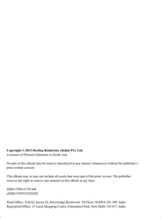 Copyright © 2013 Dorling Kindersley (India) Pvt. Ltd.
Licensees of Pearson Education in South Asia
No part of this eBook may be used or reproduced in any manner whatsoever without the publisher’s
prior written consent.
This eBook may or may not include all assets that were part of the print version. The publisher
reserves the right to remove any material in this eBook at any time.
ISBN 9788131791448
eISBN 9789332520288
Head Office: A-8(A), Sector 62, Knowledge Boulevard, 7th Floor, NOIDA 201 309, India
Registered Office: 11 Local Shopping Centre, Panchsheel Park, New Delhi 110 017, India
 