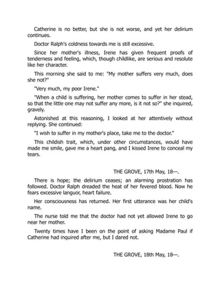 Catherine is no better, but she is not worse, and yet her delirium
continues.
Doctor Ralph's coldness towards me is still excessive.
Since her mother's illness, Irene has given frequent proofs of
tenderness and feeling, which, though childlike, are serious and resolute
like her character.
This morning she said to me: "My mother suffers very much, does
she not?"
"Very much, my poor Irene."
"When a child is suffering, her mother comes to suffer in her stead,
so that the little one may not suffer any more, is it not so?" she inquired,
gravely.
Astonished at this reasoning, I looked at her attentively without
replying. She continued:
"I wish to suffer in my mother's place, take me to the doctor."
This childish trait, which, under other circumstances, would have
made me smile, gave me a heart pang, and I kissed Irene to conceal my
tears.
THE GROVE, 17th May, 18—.
There is hope; the delirium ceases; an alarming prostration has
followed. Doctor Ralph dreaded the heat of her fevered blood. Now he
fears excessive languor, heart failure.
Her consciousness has returned. Her first utterance was her child's
name.
The nurse told me that the doctor had not yet allowed Irene to go
near her mother.
Twenty times have I been on the point of asking Madame Paul if
Catherine had inquired after me, but I dared not.
THE GROVE, 18th May, 18—.
 