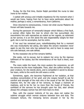 To-day, for the first time, Doctor Ralph permitted the nurse to take
Irene to her mother.
I waited with anxious and irritable impatience for the moment when I
would see Irene, hoping from her to have some particulars about her
mother, perhaps a word, a remembrance, from Catherine.
Once returned to consciousness, I know not what course Madame de
Fersen will take towards me.
During the paroxysm of remorseful despair which follows a first fault,
a woman often hates the man to whom she has succumbed; she
overwhelms him with reproaches as violent as her regrets, as vehement
as her sorrow; it is on him alone the sole responsibility weighs for their
guilt; she is not his accomplice, but his victim.
If her soul has remained pure, notwithstanding that for a moment
she was involuntarily led astray, she takes the sincere resolution never
again to see the man who has seduced her, and to have to weep over
one sole betrayal, one sole defeat.
To this resolution she at first remains faithful.
She seeks, not to excuse, but to redeem her error, by the rigorous
fulfilment of her duties; but the remembrance of her fault is there, ever
there.
The more noble the heart, the more austere the conscience, so will
the remorse be the more implacable. Then, alas! she suffers terribly, the
poor creature, for she stands alone, and is compelled in secret to devour
her tears, while to the world she still wears a smile.
Sometimes, again, she becomes frightened at her isolation, at that
wordless concentration of her grief, and she resigns herself to ask for
comfort and strength of the man who is the cause of her fall. She then
implores him, for the sake of her remorse, to forget a moment of
madness, and to be for her no more than the truest of friends, the
confidant of the sorrows he has brought upon her. But, alas! almost
always the unhappy woman has still more tears to shed.
Man, with the coarser instincts of his sex, does not realise the
sublime struggle which woman endures between love and duty. The
incessant torture, the menacing terrors aroused in her by the
 