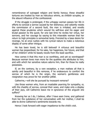 remembrance of outraged religion and family honour, these dreadful
tortures are treated by man as ridiculous whims, as childish scruples, or
the absurd influence of the confessional.
If the struggle is prolonged, if the unhappy woman passes her life in
efforts to conceal a sorrow caused by her dishonour, and valiantly resists
the commission of a second fault, the man is irritated, and revolts
against these pruderies which wound his self-love and his eager and
brutal passion to the quick; for one last time he reviles her virtue, her
sorrows, and her courage by saying to this miserable woman that her
return to high principles is somewhat tardy. Frenzied by a base desire for
revenge, he at once rushes with his cynical nature to make a notorious
display of some other intrigue.
He has been loved, he is still beloved! A virtuous and beautiful
woman has jeopardised, for his sake, her happiness, her future, and that
of her children! while he basely recoils from the least sacrifice.
How comes it that this man is so worthless, and yet so worshipped?
Because woman loves man more for the qualities she attributes to him,
and with which her sensitive nature adorns him, than for those he really
possesses.
If, on the contrary, by a rare exception, a man realises all that is
saintly and beautiful in this remorse, if he endeavours to comfort the
sorrow of which he is the origin, the woman's gentleness and
resignation may prove for her another pitfall.
Catherine,—will she be pursued by incessant remorse?
Like those women who, from an insatiable yearning for sympathy, or,
with the chastity of sorrow, conceal their woes, and make only a display
of their joys, will Catherine leave me in ignorance of the anguish she
suffers?
Knowing her as I do, I believe, after I have seen Irene, and gathered
from her the substance of her conversation with her mother, I shall be
able to divine Catherine's sentiments towards me.
Hence I look forward with eager impatience to the child's visit.
 