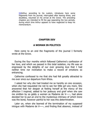 [6]Arthur, according to his custom, introduces here some
fragments from his journal, interrupted after leaving Khios, and
doubtless, resumed on his arrival at the Grove. The preceding
chapters are intended to fill the gap separating the two periods,
during which time Arthur appears to have neglected to keep his
memorandum.
CHAPTER XXV
A WOMAN IN POLITICS
Here come to an end the fragments of the journal I formerly
wrote at the Grove.
During the four months which followed Catherine's confession of
her love, and which we passed in this total isolation, my life was so
engrossed by the delights of our ever growing love that I had
neither time nor inclination to make a record of emotions so
entrancing.
Catherine confessed to me that she had felt greatly attracted to
me ever since our departure from Khios.
I asked her why she had treated me so harshly on one occasion,
when she had requested me not to see her little girl any more. She
answered that her despair at feeling herself at the mercy of the
affection I inspired, added to her jealousy and grief when she saw
me smitten by so giddy a woman as Madame de V——, had alone
decided her to put an end to the mysterious intimacy of which Irene
was the bond, however painful to her was this determination.
Later on, when she learned of the termination of my supposed
intrigue with Madame de V——, and finding that absence, instead of
 