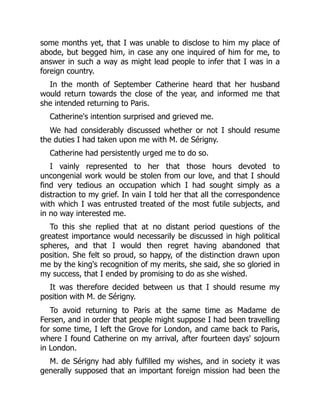 some months yet, that I was unable to disclose to him my place of
abode, but begged him, in case any one inquired of him for me, to
answer in such a way as might lead people to infer that I was in a
foreign country.
In the month of September Catherine heard that her husband
would return towards the close of the year, and informed me that
she intended returning to Paris.
Catherine's intention surprised and grieved me.
We had considerably discussed whether or not I should resume
the duties I had taken upon me with M. de Sérigny.
Catherine had persistently urged me to do so.
I vainly represented to her that those hours devoted to
uncongenial work would be stolen from our love, and that I should
find very tedious an occupation which I had sought simply as a
distraction to my grief. In vain I told her that all the correspondence
with which I was entrusted treated of the most futile subjects, and
in no way interested me.
To this she replied that at no distant period questions of the
greatest importance would necessarily be discussed in high political
spheres, and that I would then regret having abandoned that
position. She felt so proud, so happy, of the distinction drawn upon
me by the king's recognition of my merits, she said, she so gloried in
my success, that I ended by promising to do as she wished.
It was therefore decided between us that I should resume my
position with M. de Sérigny.
To avoid returning to Paris at the same time as Madame de
Fersen, and in order that people might suppose I had been travelling
for some time, I left the Grove for London, and came back to Paris,
where I found Catherine on my arrival, after fourteen days' sojourn
in London.
M. de Sérigny had ably fulfilled my wishes, and in society it was
generally supposed that an important foreign mission had been the
 