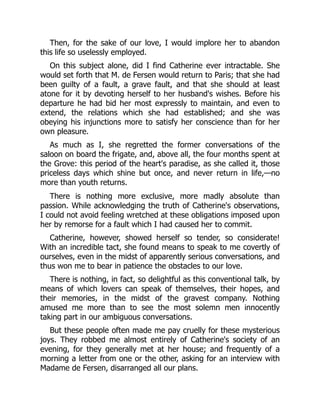 Then, for the sake of our love, I would implore her to abandon
this life so uselessly employed.
On this subject alone, did I find Catherine ever intractable. She
would set forth that M. de Fersen would return to Paris; that she had
been guilty of a fault, a grave fault, and that she should at least
atone for it by devoting herself to her husband's wishes. Before his
departure he had bid her most expressly to maintain, and even to
extend, the relations which she had established; and she was
obeying his injunctions more to satisfy her conscience than for her
own pleasure.
As much as I, she regretted the former conversations of the
saloon on board the frigate, and, above all, the four months spent at
the Grove: this period of the heart's paradise, as she called it, those
priceless days which shine but once, and never return in life,—no
more than youth returns.
There is nothing more exclusive, more madly absolute than
passion. While acknowledging the truth of Catherine's observations,
I could not avoid feeling wretched at these obligations imposed upon
her by remorse for a fault which I had caused her to commit.
Catherine, however, showed herself so tender, so considerate!
With an incredible tact, she found means to speak to me covertly of
ourselves, even in the midst of apparently serious conversations, and
thus won me to bear in patience the obstacles to our love.
There is nothing, in fact, so delightful as this conventional talk, by
means of which lovers can speak of themselves, their hopes, and
their memories, in the midst of the gravest company. Nothing
amused me more than to see the most solemn men innocently
taking part in our ambiguous conversations.
But these people often made me pay cruelly for these mysterious
joys. They robbed me almost entirely of Catherine's society of an
evening, for they generally met at her house; and frequently of a
morning a letter from one or the other, asking for an interview with
Madame de Fersen, disarranged all our plans.
 