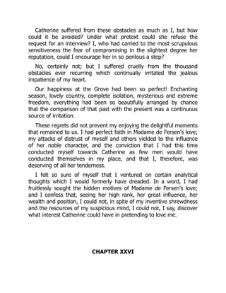 Catherine suffered from these obstacles as much as I, but how
could it be avoided? Under what pretext could she refuse the
request for an interview? I, who had carried to the most scrupulous
sensitiveness the fear of compromising in the slightest degree her
reputation, could I encourage her in so perilous a step?
No, certainly not; but I suffered cruelly from the thousand
obstacles ever recurring which continually irritated the jealous
impatience of my heart.
Our happiness at the Grove had been so perfect! Enchanting
season, lovely country, complete isolation, mysterious and extreme
freedom, everything had been so beautifully arranged by chance
that the comparison of that past with the present was a continuous
source of irritation.
These regrets did not prevent my enjoying the delightful moments
that remained to us. I had perfect faith in Madame de Fersen's love;
my attacks of distrust of myself and others yielded to the influence
of her noble character, and the conviction that I had this time
conducted myself towards Catherine as few men would have
conducted themselves in my place, and that I, therefore, was
deserving of all her tenderness.
I felt so sure of myself that I ventured on certain analytical
thoughts which I would formerly have dreaded. In a word, I had
fruitlessly sought the hidden motives of Madame de Fersen's love;
and I confess that, seeing her high rank, her great influence, her
wealth and position, I could not, in spite of my inventive shrewdness
and the resources of my suspicious mind, I could not, I say, discover
what interest Catherine could have in pretending to love me.
CHAPTER XXVI
 