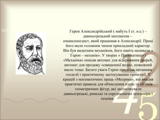 0011 0010 1010 1101 0001 0100 1011
Герон Александрійський ( мабуть І ст. н.е.) –

давньогрецький математик –
енциклопедист, який працював в Александрії. Праці
його мали головним чином прикладний характер.
Він був видатним механіком, його навіть називали «
Герон – механік». У творах « Пневматика» і
«Механіка» описав автомат для відкривання дверей,
автомат для продажу «священної води», пожежний
насос тощо. Багато уваги Герон приділяв питанням
геодезії і практичному застосуванню геометрії. У
кращій з математичних праць «Метрика», він виклав
практичні правила для обчислення площ та об’ємів
геометричних фігур, які застосовували
давньогрецькі, римські та середньовічні землеміри і
техніки.

1

2

4

 