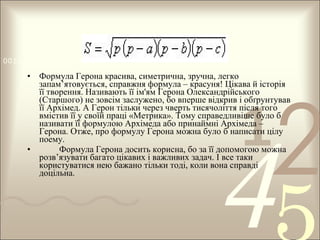 0011 0010 1010 1101 0001 0100 1011

• Формула Герона красива, симетрична, зручна, легко
запам’ятовується, справжня формула – красуня! Цікава й історія
її творення. Називають її ім'ям Герона Олександрійського
(Старшого) не зовсім заслужено, бо вперше відкрив і обґрунтував
її Архімед. А Герон тільки через чверть тисячоліття після того
вмістив її у своїй праці «Метрика». Тому справедливіше було б
називати її формулою Архімеда або принаймні Архімеда –
Герона. Отже, про формулу Герона можна було б написати цілу
поему.
•
Формула Герона досить корисна, бо за її допомогою можна
розв’язувати багато цікавих і важливих задач. І все таки
користуватися нею бажано тільки тоді, коли вона справді
доцільна.

1

2

4

 