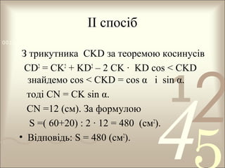 ІІ спосіб
0011 0010 1010 1101 0001 0100 1011

З трикутника CKD за теоремою косинусів
CD2 = CK2 + KD2 – 2 CK · KD cos < CKD
знайдемо cos < CKD = cos α і sin α.
тоді CN = CK sin α.
CN =12 (см). За формулою
S =( 60+20) : 2 · 12 = 480 (см2).
• Відповідь: S = 480 (см2).

1

2

4

 