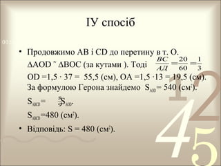 ІУ спосіб
0011 0010 1010 1101 0001 0100 1011

• Продовжимо АВ і СD до перетину в т. О.
ВС
20
1
=
=
∆АОD ˜ ∆ВОС (за кутами ). Тоді АД 60 3
OD =1,5 · 37 = 55,5 (см), ОА =1,5 ·13 = 19,5 (см).
За формулою Герона знайдемо SAOD = 540 (см2).
SABCD =

8
9 AOD

S .

SABCD =480 (см2).
• Відповідь: S = 480 (см2).

1

2

4

 