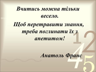 Вчитись можна тільки
весело.
Щоб перетравити знання,
треба поглинати їх з
апетитом!

0011 0010 1010 1101 0001 0100 1011

1

2

4

Анатоль Франс

 