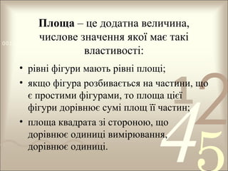 Площа – це додатна величина,
числове0100 1011
значення якої має такі
0011 0010 1010 1101 0001
властивості:

2

• рівні фігури мають рівні площі;
• якщо фігура розбивається на частини, що
є простими фігурами, то площа цієї
фігури дорівнює сумі площ її частин;
• площа квадрата зі стороною, що
дорівнює одиниці вимірювання,
дорівнює одиниці.

1

4

 