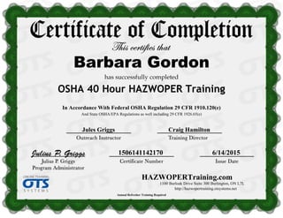 HAZWOPERTraining.com
1100 Burloak Drive Suite 300 Burlington, ON L7L
http://hazwopertraining.otsystems.net
Jules Griggs Craig Hamilton
1506141142170 6/14/2015
In Accordance With Federal OSHA Regulation 29 CFR 1910.120(e)
Annual Refresher Training Required
And State OSHA/EPA Regulations as well including 29 CFR 1926.65(e)
OSHA 40 Hour HAZWOPER Training
Barbara Gordon
 