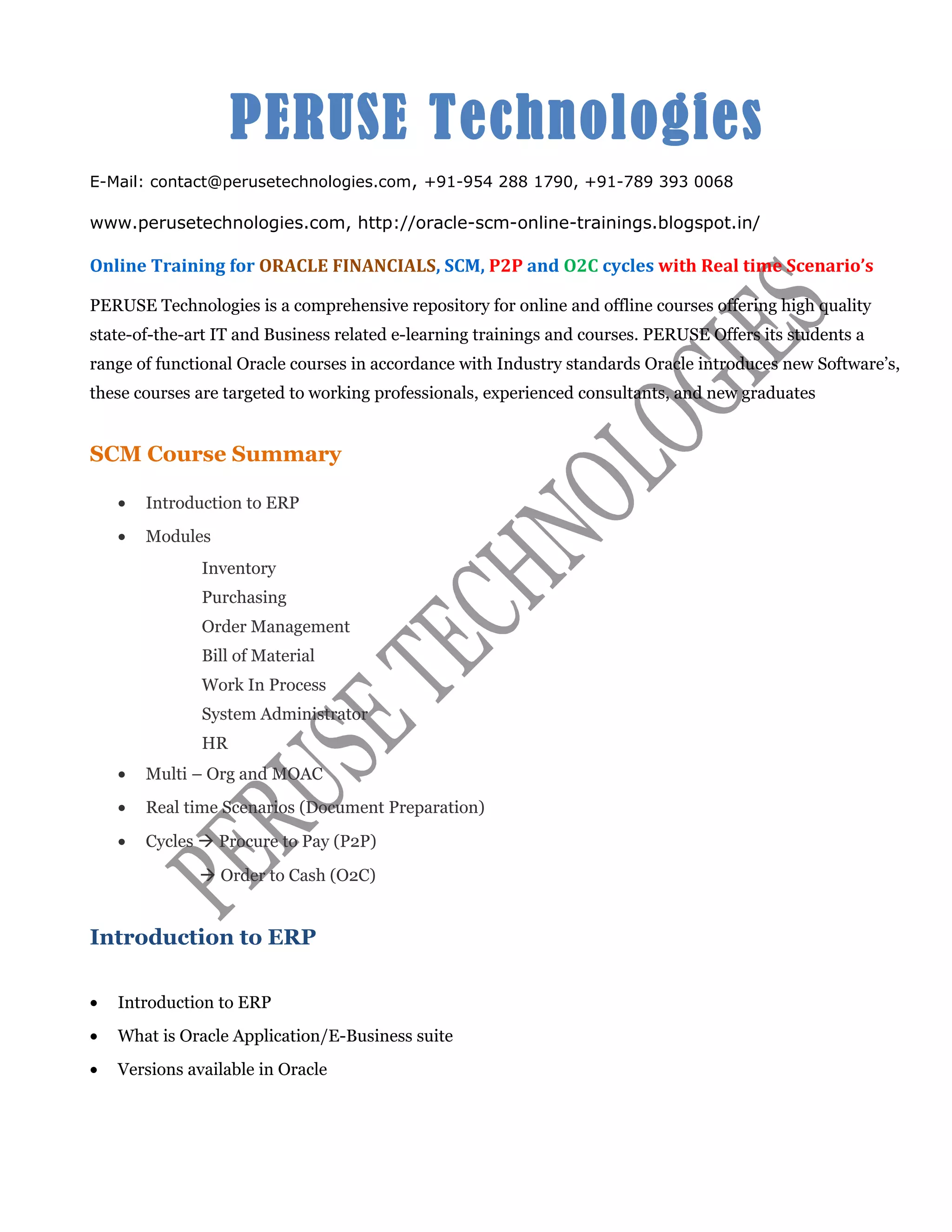 PERUSE Technologies
E-Mail: contact@perusetechnologies.com, +91-954 288 1790, +91-789 393 0068
www.perusetechnologies.com, http://oracle-scm-online-trainings.blogspot.in/
Online Training for ORACLE FINANCIALS, SCM, P2P and O2C cycles with Real time Scenario’s
PERUSE Technologies is a comprehensive repository for online and offline courses offering high quality
state-of-the-art IT and Business related e-learning trainings and courses. PERUSE Offers its students a
range of functional Oracle courses in accordance with Industry standards Oracle introduces new Software’s,
these courses are targeted to working professionals, experienced consultants, and new graduates
SCM Course Summary
• Introduction to ERP
• Modules
Inventory
Purchasing
Order Management
Bill of Material
Work In Process
System Administrator
HR
• Multi – Org and MOAC
• Real time Scenarios (Document Preparation)
• Cycles à Procure to Pay (P2P)
à Order to Cash (O2C)
Introduction to ERP
• Introduction to ERP
• What is Oracle Application/E-Business suite
• Versions available in Oracle
 