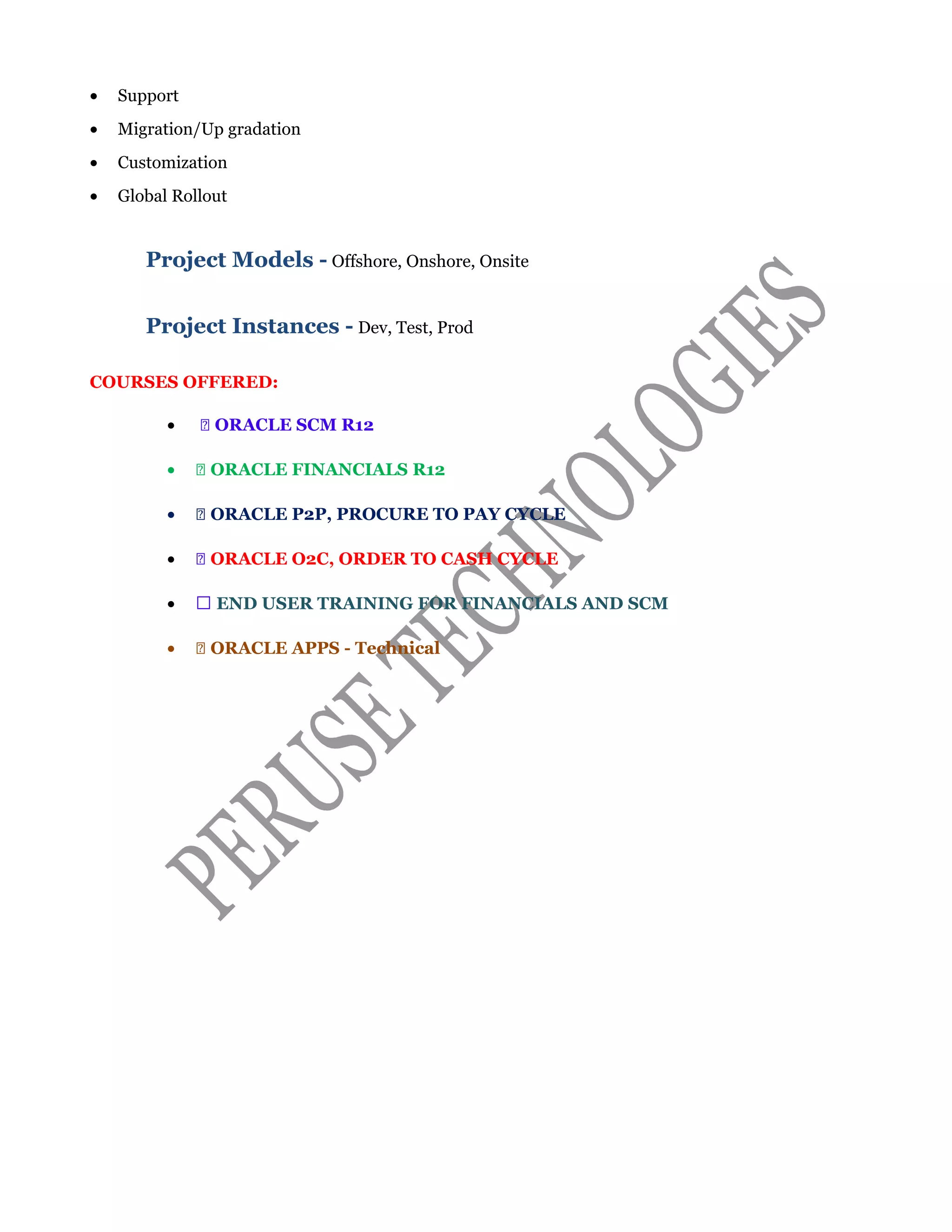 • Support
• Migration/Up gradation
• Customization
• Global Rollout
Project Models - Offshore, Onshore, Onsite
Project Instances - Dev, Test, Prod
COURSES OFFERED:
•  ORACLE SCM R12
•  ORACLE FINANCIALS R12
•  ORACLE P2P, PROCURE TO PAY CYCLE
•  ORACLE O2C, ORDER TO CASH CYCLE
•  END USER TRAINING FOR FINANCIALS AND SCM
•  ORACLE APPS - Technical
 