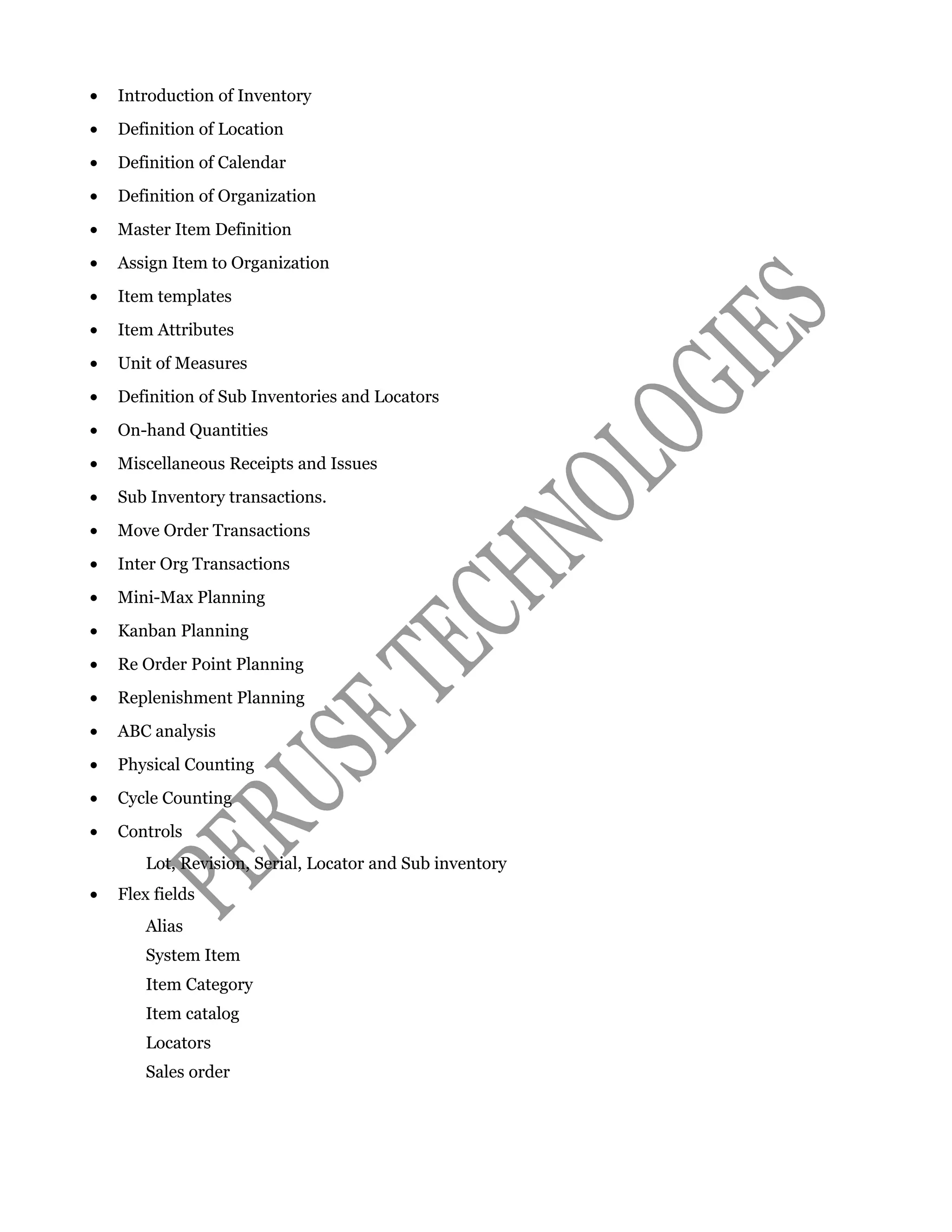• Introduction of Inventory
• Definition of Location
• Definition of Calendar
• Definition of Organization
• Master Item Definition
• Assign Item to Organization
• Item templates
• Item Attributes
• Unit of Measures
• Definition of Sub Inventories and Locators
• On-hand Quantities
• Miscellaneous Receipts and Issues
• Sub Inventory transactions.
• Move Order Transactions
• Inter Org Transactions
• Mini-Max Planning
• Kanban Planning
• Re Order Point Planning
• Replenishment Planning
• ABC analysis
• Physical Counting
• Cycle Counting
• Controls
Lot, Revision, Serial, Locator and Sub inventory
• Flex fields
Alias
System Item
Item Category
Item catalog
Locators
Sales order
 