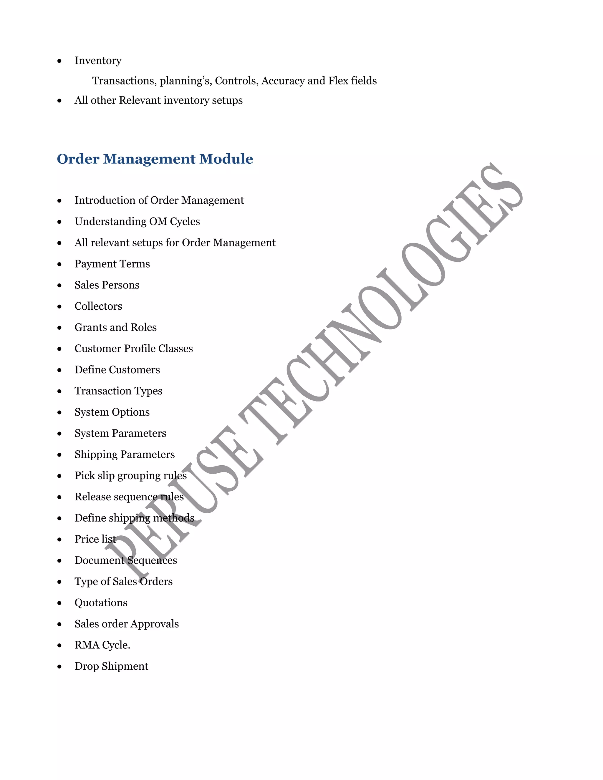 • Inventory
Transactions, planning’s, Controls, Accuracy and Flex fields
• All other Relevant inventory setups
Order Management Module
• Introduction of Order Management
• Understanding OM Cycles
• All relevant setups for Order Management
• Payment Terms
• Sales Persons
• Collectors
• Grants and Roles
• Customer Profile Classes
• Define Customers
• Transaction Types
• System Options
• System Parameters
• Shipping Parameters
• Pick slip grouping rules
• Release sequence rules
• Define shipping methods
• Price list
• Document Sequences
• Type of Sales Orders
• Quotations
• Sales order Approvals
• RMA Cycle.
• Drop Shipment
 