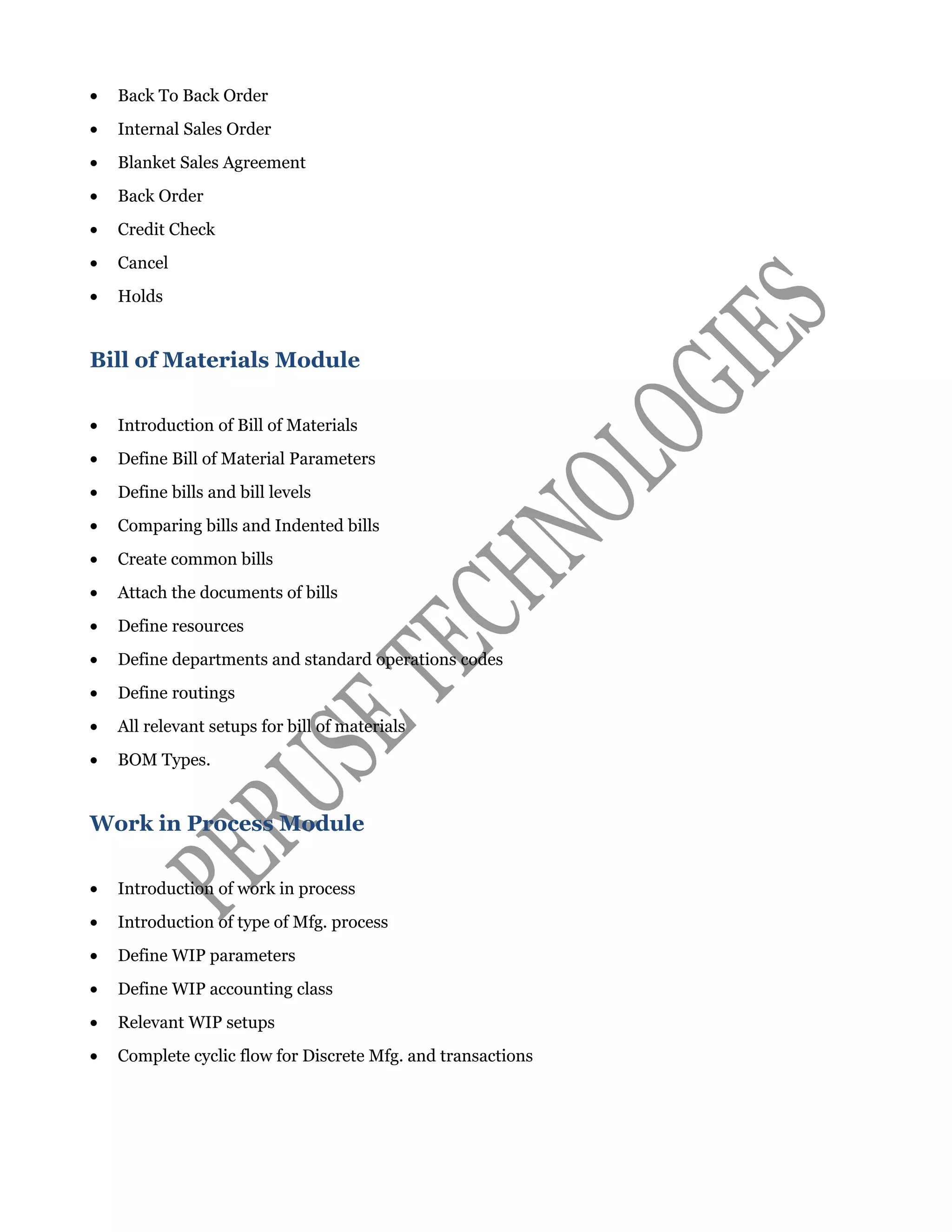 • Back To Back Order
• Internal Sales Order
• Blanket Sales Agreement
• Back Order
• Credit Check
• Cancel
• Holds
Bill of Materials Module
• Introduction of Bill of Materials
• Define Bill of Material Parameters
• Define bills and bill levels
• Comparing bills and Indented bills
• Create common bills
• Attach the documents of bills
• Define resources
• Define departments and standard operations codes
• Define routings
• All relevant setups for bill of materials
• BOM Types.
Work in Process Module
• Introduction of work in process
• Introduction of type of Mfg. process
• Define WIP parameters
• Define WIP accounting class
• Relevant WIP setups
• Complete cyclic flow for Discrete Mfg. and transactions
 