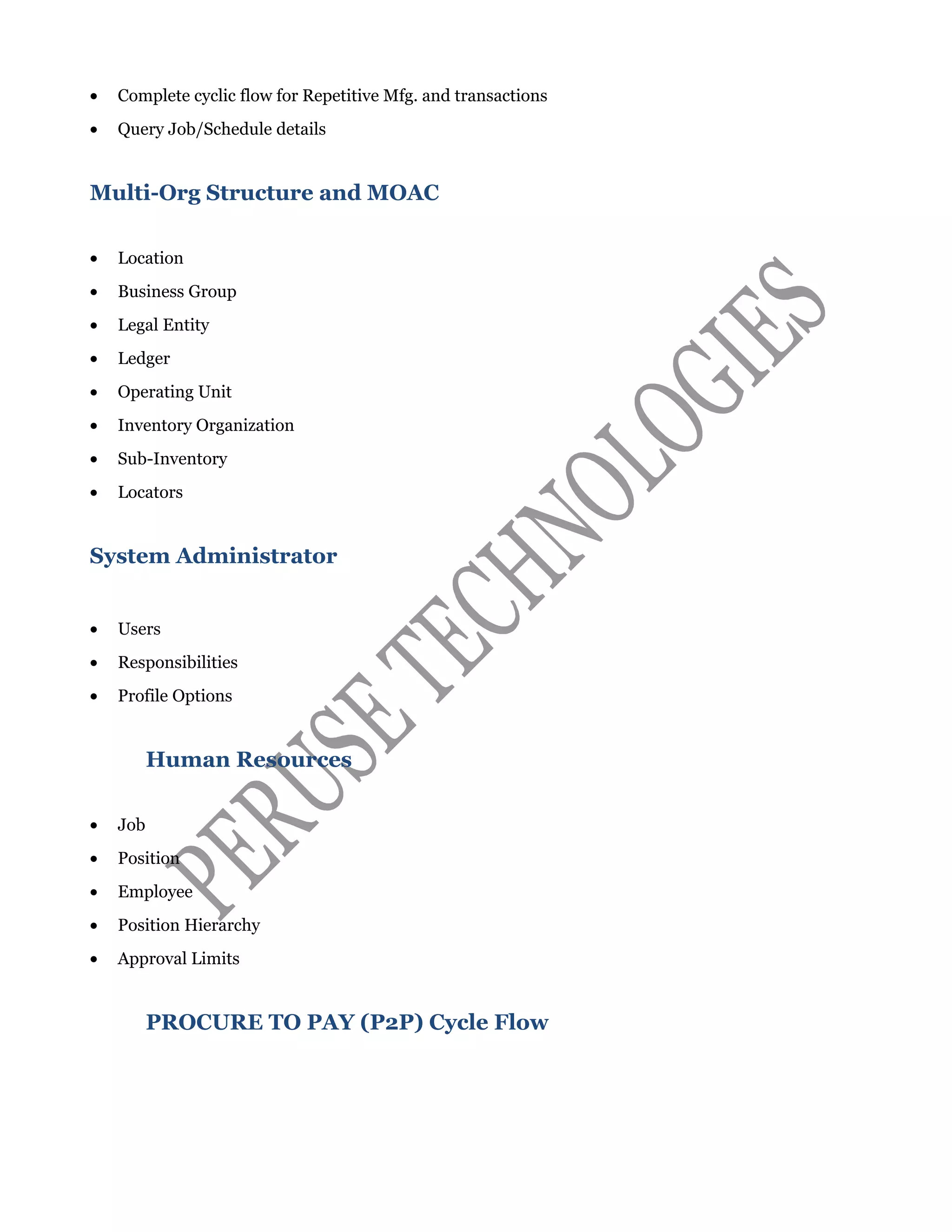 • Complete cyclic flow for Repetitive Mfg. and transactions
• Query Job/Schedule details
Multi-Org Structure and MOAC
• Location
• Business Group
• Legal Entity
• Ledger
• Operating Unit
• Inventory Organization
• Sub-Inventory
• Locators
System Administrator
• Users
• Responsibilities
• Profile Options
Human Resources
• Job
• Position
• Employee
• Position Hierarchy
• Approval Limits
PROCURE TO PAY (P2P) Cycle Flow
 