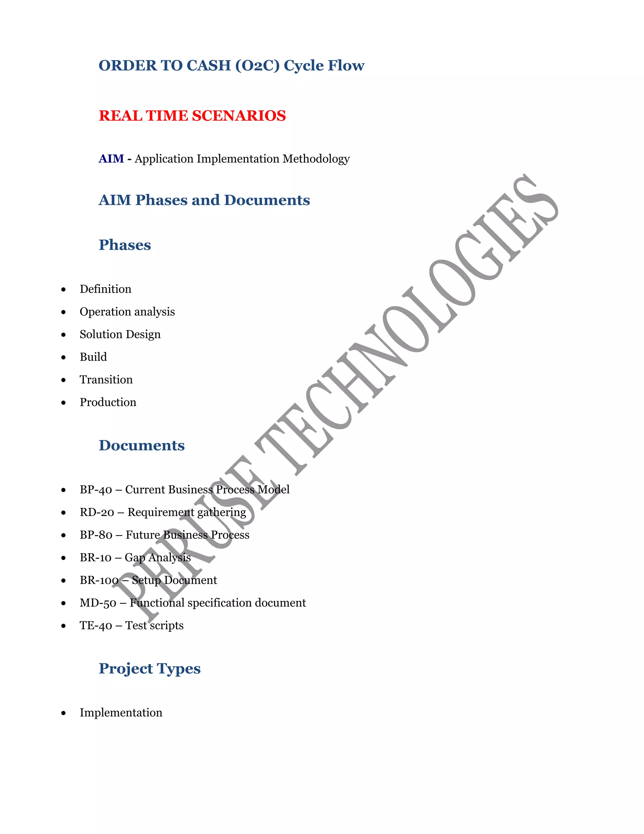 ORDER TO CASH (O2C) Cycle Flow
REAL TIME SCENARIOS
AIM - Application Implementation Methodology
AIM Phases and Documents
Phases
• Definition
• Operation analysis
• Solution Design
• Build
• Transition
• Production
Documents
• BP-40 – Current Business Process Model
• RD-20 – Requirement gathering
• BP-80 – Future Business Process
• BR-10 – Gap Analysis
• BR-100 – Setup Document
• MD-50 – Functional specification document
• TE-40 – Test scripts
Project Types
• Implementation
 
