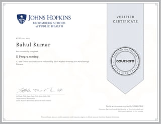 APRIL 04, 2015
Rahul Kumar
R Programming
a 4 week online non-credit course authorized by Johns Hopkins University and offered through
Coursera
has successfully completed
Jeff Leek, PhD; Roger Peng, PhD; Brian Caffo, PhD
Department of Biostatistics
Johns Hopkins Bloomberg School of Public Health
Verify at coursera.org/verify/XDL6J7CV2Z
Coursera has confirmed the identity of this individual and
their participation in the course.
This certificate does not confer academic credit toward a degree or official status at the Johns Hopkins University.
 