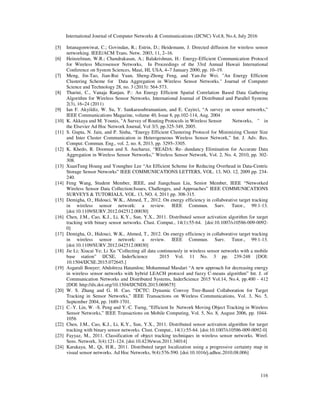 International Journal of Computer Networks & Communications (IJCNC) Vol.8, No.4, July 2016
116
[5] Intanagonwiwat, C.; Govindan, R.; Estrin, D.; Heidemann, J. Directed diffusion for wireless sensor
networking. IEEE/ACM Trans. Netw. 2003, 11, 2–16.
[6] Heinzelman, W.R.; Chandrakasan, A.; Balakrishnan, H.: Energy-Efficient Communication Protocol
for Wireless Microsensor Networks, In Proceedings of the 33rd Annual Hawaii International
Conference on System Sciences, Maui, HI, USA, 4–7 January 2000; pp. 10–19.
[7] Meng, Jin-Tao, Jian-Rui Yuan, Sheng-Zhong Feng, and Yan-Jie Wei. "An Energy Efficient
Clustering Scheme for Data Aggregation in Wireless Sensor Networks." Journal of Computer
Science and Technology 28, no. 3 (2013): 564-573.
[8] Tharini, C., Vanaja Ranjan, P.: An Energy Efficient Spatial Correlation Based Data Gathering
Algorithm for Wireless Sensor Networks. International Journal of Distributed and Parallel Systems
2(3), 16–24 (2011)
[9] Ian F. Akyildiz, W. Su, Y. Sankarasubramaniam, and E. Cayirci, “A survey on sensor networks,”
IEEE Communications Magazine, volume 40, Issue 8, pp.102-114, Aug. 2004
[10] K. Akkaya and M. Younis, "A Survey of Routing Protocols in Wireless Sensor Networks, " in
the Elsevier Ad Hoc Network Journal, Vol 3/3, pp.325-349, 2005.
[11] S. Gupta, N. Jain, and P. Sinha, “Energy Efficient Clustering Protocol for Minimizing Cluster Size
and Inter Cluster Communication in Heterogeneous Wireless Sensor Network,” Int. J. Adv. Res.
Comput. Commun. Eng., vol. 2, no. 8, 2013, pp. 3295–3305.
[12] K. Khedo, R. Doomun and S. Aucharuz, “READA: Re- dundancy Elimination for Accurate Data
Aggregation in Wireless Sensor Networks,” Wireless Sensor Network, Vol. 2, No. 4, 2010, pp. 302-
308.
[13] XuanTung Hoang and Younghee Lee “An Efficient Scheme for Reducing Overhead in Data-Centric
Storage Sensor Networks” IEEE COMMUNICATIONS LETTERS, VOL. 13, NO. 12, 2009 pp. 234-
240.
[14] Feng Wang, Student Member, IEEE, and Jiangchuan Liu, Senior Member, IEEE “Networked
Wireless Sensor Data Collection:Issues, Challenges, and Approaches” IEEE COMMUNICATIONS
SURVEYS & TUTORIALS, VOL. 13, NO. 4, 2011 pp. 308-315.
[15] Demigha, O., Hidouci, W.K., Ahmed, T., 2012. On energy efficiency in collaborative target tracking
in wireless sensor network: a review. IEEE Commun. Surv. Tutor., 99:1-13.
[doi:10.1109/SURV.2012.042512.00030]
[16] Chen, J.M., Cao, K.J., Li, K.Y., Sun, Y.X., 2011. Distributed sensor activation algorithm for target
tracking with binary sensor networks. Clust. Comput., 14(1):55-64. [doi:10.1007/s10586-009-0092-
0]
[17] Demigha, O., Hidouci, W.K., Ahmed, T., 2012. On energy efficiency in collaborative target tracking
in wireless sensor network: a review. IEEE Commun. Surv. Tutor., 99:1-13.
[doi:10.1109/SURV.2012.042512.00030]
[18] Jie Li; Xiucai Ye; Li Xu “Collecting all data continuously in wireless sensor networks with a mobile
base station” IJCSE, InderScience 2015 Vol. 11 No. 3 pp. 239-248 [DOI:
10.1504/IJCSE.2015.072645.]
[19] Asgarali Bouyer; Abdolreza Hatamlou; Mohammad Masdari “A new approach for decreasing energy
in wireless sensor networks with hybrid LEACH protocol and fuzzy C-means algorithm” Int. J. of
Communication Networks and Distributed Systems, InderScience 2015 Vol.14, No.4, pp.400 - 412
[DOI: http://dx.doi.org/10.1504/IJCNDS.2015.069675]
[20] W. S. Zhang and G. H. Cao. “DCTC: Dynamic Convoy Tree-Based Collaboration for Target
Tracking in Sensor Networks,” IEEE Transactions on Wireless Communications, Vol. 3, No. 5,
September 2004, pp. 1689-1701.
[21] C.-Y. Lin, W. -S. Peng and Y.-C. Tseng, “Efficient In Network Moving Object Tracking in Wireless
Sensor Networks,” IEEE Transactions on Mobile Computing, Vol. 5, No. 8, August 2006, pp. 1044-
1056
[22] Chen, J.M., Cao, K.J., Li, K.Y., Sun, Y.X., 2011. Distributed sensor activation algorithm for target
tracking with binary sensor networks. Clust. Comput., 14(1):55-64. [doi:10.1007/s10586-009-0092-0]
[23] Fayyaz, M., 2011. Classification of object tracking techniques in wireless sensor networks. Wirel.
Sens. Network, 3(4):121-124. [doi:10.4236/wsn.2011.34014]
[24] Karakaya, M., Qi, H.R., 2011. Distributed target localization using a progressive certainty map in
visual sensor networks. Ad Hoc Networks, 9(4):576-590. [doi:10.1016/j.adhoc.2010.08.006]
 
