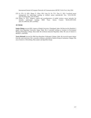 International Journal of Computer Networks & Communications (IJCNC) Vol.8, No.4, July 2016
117
[25] Li, Z.N., Li, H.B., Zhang, F., Chen, J.M., Ling, Q., Fu, Y.F., Tian, Z., 2011. Localized sensor
management for multi-target tracking in wireless sensor networks.Inf. Fus., 12(3):194-201.
[doi:10.1016/j.inffus. 2011.01.003]
[26] Zhang, X., 2011. Adaptive control and reconfiguration of mobile wireless sensor networks for
dynamic multi-target tracking. IEEE Trans. Autom. Control, 56(10):2429-2444.
[doi:10.1109/TAC.2011.2163862]
AUTHORS
Sanjay Pahuja received M.E. degree at Panjab University, Chandigarh, India. He Received his Bachelor’s
degree from Rajasthan University, Jaipur, India. He is currently working as Lecturer in Government
Women Polytechnic College, Kota under the technical education Rajasthan, India. His area of interest is
MANET’s and WSN.
Tarun Shrimali received his PhD from Rajasthan Vidhyapeet Udaipur, India. He received master degree
from the same university. He is currently working as principal at Sunrise Group of institution, Udaipur. His
area of interest is Networking, Data analyst and algorithm design.
 