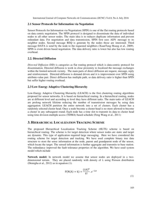 International Journal of Computer Networks & Communications (IJCNC) Vol.8, No.4, July 2016
105
2.1 Sensor Protocols for Information via Negotiation
Sensor Protocols for Information via Negotiation (SPIN) is one of the flat routing protocols based
on data centric negotiation. The SPIN protocol is designed to disseminate the data of individual
nodes to all other sensor nodes. The main idea is to reduces duplicate information and prevent
redundant data. For negotiation and data transmission, SPIN first uses ADV message to its
neighbor nodes. Second message REQ is generate by the nodes those are interested. Third
message DATA is send by the node to the requested neighbors (XuanTung Hoang et al., 2009).
SPIN is event driven based negotiation. The data delivery ratio is lower but also has low routing
overhead.
2.2. Directed Diffusion
Directed Diffusion (DD) is categories as flat routing protocol which is data-centric protocol for
dissemination. Directed diffusion is work in close proximity to localized the message exchanges
within the limited network vicinity. The main parts of direct diffusion are request, message, reply
and reinforcement. Directed diffusion is demand driven and it is improvement over SPIN using
attribute-value pair. Direct diffusion has multiple path, so data delivery ratio is higher than SPIN
but suffer higher routing overhead.
2.3 Low Energy Adaptive Clustering Hierarchy
Low-Energy Adaptive Clustering Hierarchy (LEACH) is the first clustering routing algorithms
proposed for sensor networks. It is based on hierarchical routing. In a hierarchical routing, nodes
are at different level and according to level they have different tasks. The main tasks of LEACH
are prolong network lifetime reducing the number of transmission messages by using data
aggregation. LEACH partition the entire network into a set of clusters. Each cluster has a
randomly selected cluster head. Once a node become a cluster head is no more allowed to become
a cluster in any subsequent round. Each node has a time slot to transmit its data to cluster head
using time division multiple access (TDMA) based schedule (Feng Wang et al., 2011)
3. HIERARCHICAL LOCALIZATION TRACKING SCHEME
The proposed Hierarchical Localization Tracking Scheme (HLTS) scheme is based on
hierarchical routing. The scheme is for target detection where sensor nodes are static and target
are dynamic. This type of application required large messaging. Here we have considered the
routing scheme for target detection and tracking. We have used complete binary tree data
structure to store the sense information at the node, parent and grandparent node of the sensor,
which locate the target. The sensed information is further aggregate and transmits to base station.
The redundancy improved the fault tolerance properties of the algorithm. We have used system
model which include
Network model: In network model we assume that sensor nodes are deployed in a two-
dimensional terrain. They are placed randomly with density of λ using Poisson distribution
(Demigha et al., 2012) as in equation (1).
P N A = k =
!
.
(1)
 