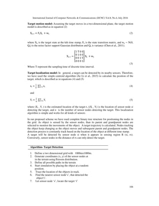 International Journal of Computer Networks & Communications (IJCNC) Vol.8, No.4, July 2016
106
Target motion model: Assuming the target moves in a two-dimensional plane, the target motion
model is described as in equation (2)
Xk+1 = FkXk	 + wk (2)
where Xk is the target state at the kth time stamp, Fk is the state transition matrix, and wk ∼ N(0,
Qk) is the noise factor support Gaussian distribution and Qk is variance (Chen et al., 2011).
Xk+1 =
1	T	0	0
0	1	0	0
0	0	1	T
0	0	0	1
Xk	 + wk
(3)
Where T represent the sampling time of discrete time interval.
Target localization model: In general, a target can be detected by its nearby sensors. Therefore,
we have used the simple centroid algorithm (Jie Li et al., 2015) to calculate the position of the
target, which is described as in equations (4) and (5)
xt = 	∑ xi!" (4)
and
Yt = $
	∑ Yt
$
%" (5)
where (Xt , Yt ) is the estimated location of the target t, ((Xi , Yi) is the location of sensor node si
detecting the target, and n is the number of sensor nodes detecting the target. This localization
algorithm is simple and works for all kinds of sensors
In our proposed scheme we have used complete binary tree structure for positioning the nodes in
the grid. As object is sensed by the sensor nodes, than its parent and grandparent nodes are
selected to monitor the movements of the object. A target trajectory is calculated. Nodes tracking
the object keep changing as the object moves and subsequent parent and grandparent nodes. The
detection process is constantly track based on the location of the object at different time stamp.
A target will be detected by sensor node si when it appears in sensing region R (si, rs).
Conversely, sensor nodes in the distance of rs can only detect the target.
Algorithm- Target Detection
1. Define a two dimensional grid with 1000mx1000m.
2. Generate coordinates (x, y) of the sensor nodes at
in the terrain using Poisson distribution.
3. Define all possible paths in the terrain
4. Start simulation by placing the object at a random
position.
5. Trace the location of the objects in track.
6. Find the nearest sensor node‘s’, that detected the
object‘t’.
7. Let sensor node ‘s’, locate the target ‘t’
 